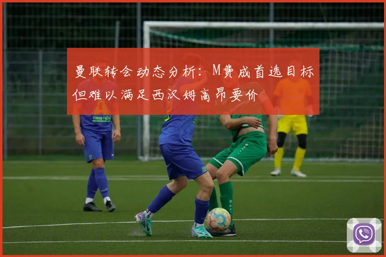 曼联转会动态分析：M费成首选目标但难以满足西汉姆高昂要价