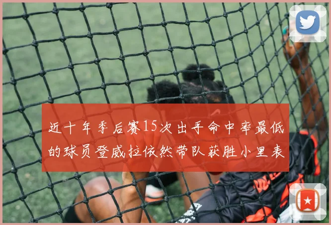 近十年季后赛15次出手命中率最低的球员登威拉依然带队获胜小里表现低迷仅得三分
