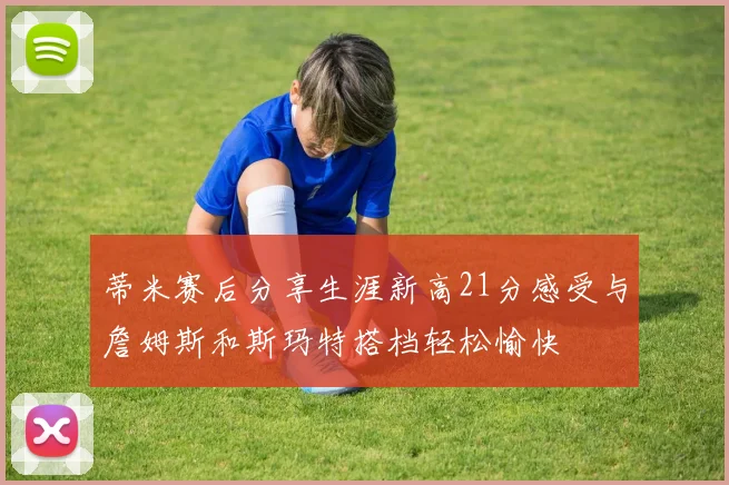 蒂米赛后分享生涯新高21分感受与詹姆斯和斯玛特搭档轻松愉快