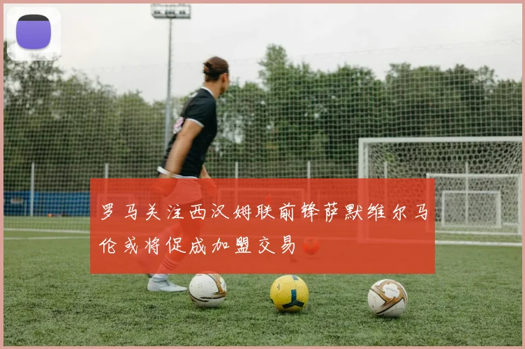 罗马关注西汉姆联前锋萨默维尔马伦或将促成加盟交易