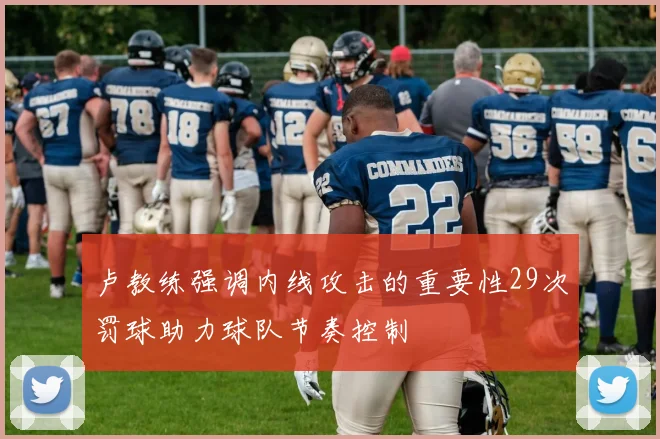 卢教练强调内线攻击的重要性29次罚球助力球队节奏控制