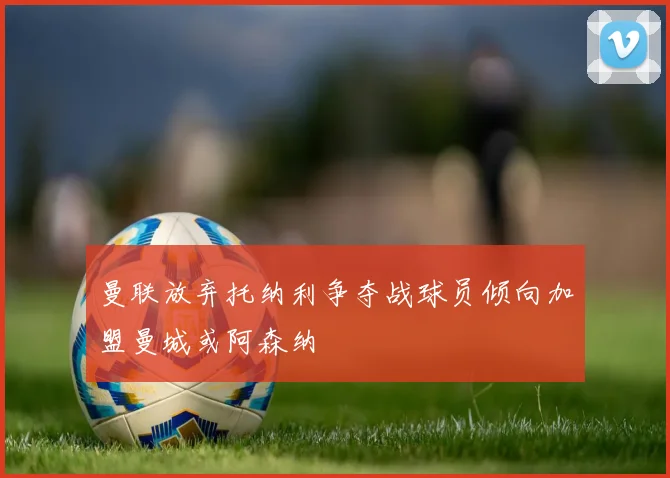 曼联放弃托纳利争夺战球员倾向加盟曼城或阿森纳