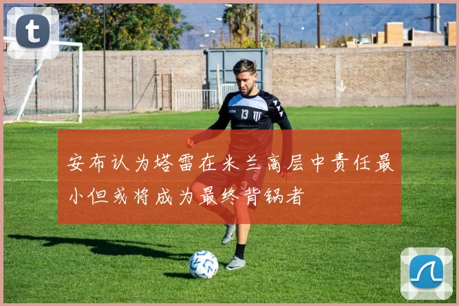安布认为塔雷在米兰高层中责任最小但或将成为最终背锅者