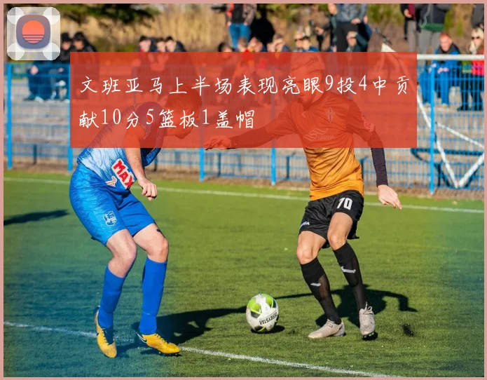 文班亚马上半场表现亮眼9投4中贡献10分5篮板1盖帽