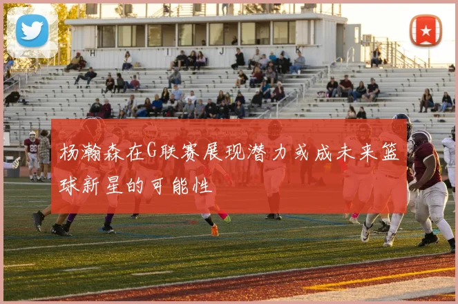 杨瀚森在G联赛展现潜力或成未来篮球新星的可能性