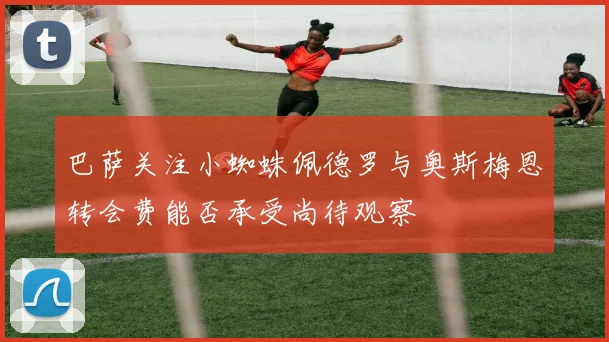 巴萨关注小蜘蛛佩德罗与奥斯梅恩转会费能否承受尚待观察