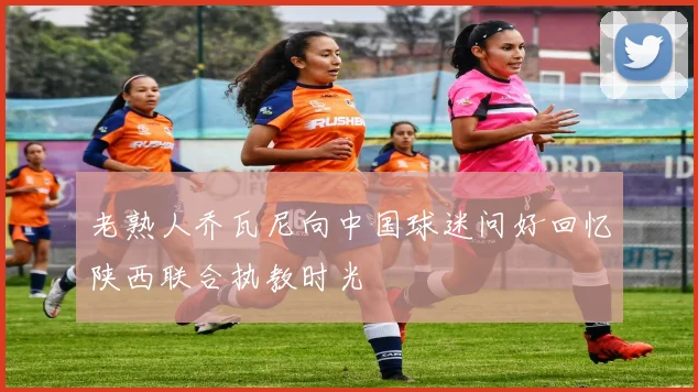 老熟人乔瓦尼向中国球迷问好回忆陕西联合执教时光