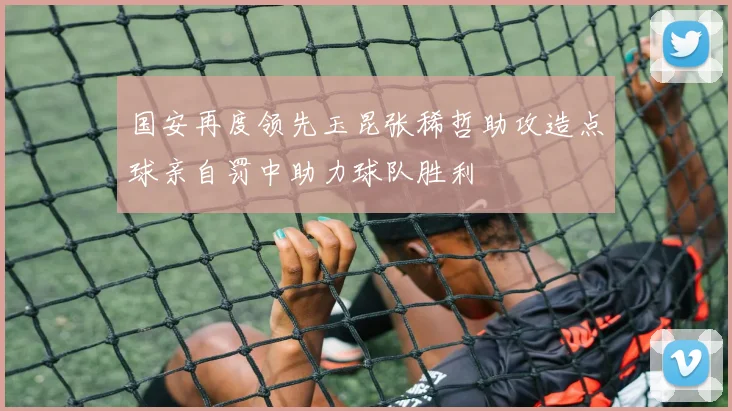 国安再度领先玉昆张稀哲助攻造点球亲自罚中助力球队胜利