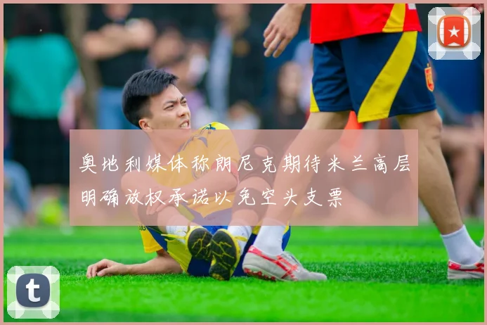 奥地利媒体称朗尼克期待米兰高层明确放权承诺以免空头支票