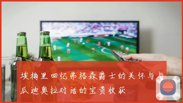 埃梅里回忆弗格森爵士的关怀与与瓜迪奥拉对话的宝贵收获