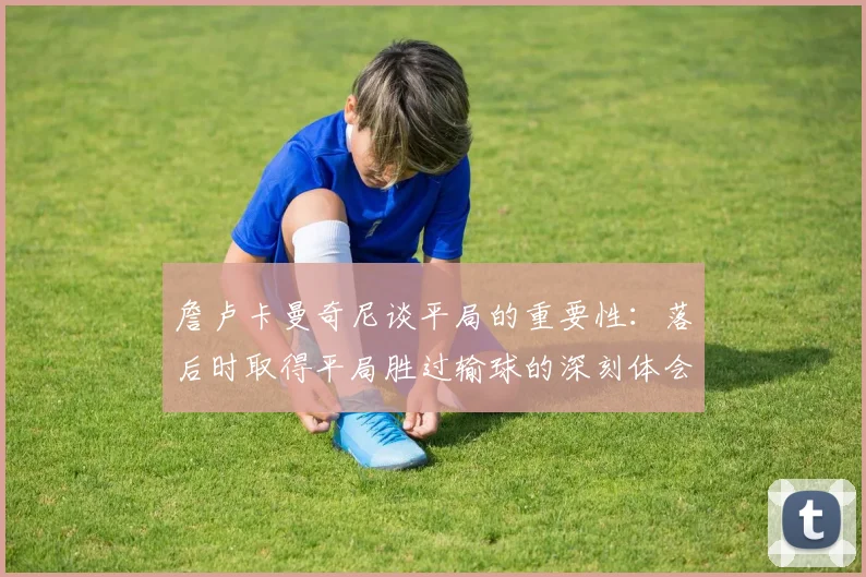 詹卢卡曼奇尼谈平局的重要性：落后时取得平局胜过输球的深刻体会