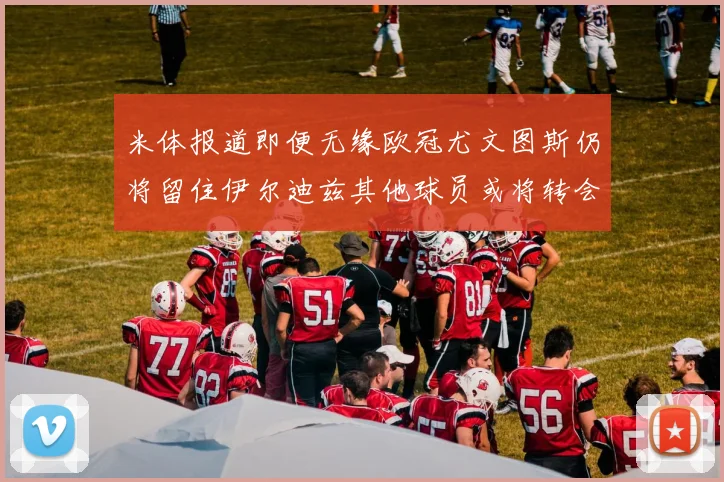 米体报道即便无缘欧冠尤文图斯仍将留住伊尔迪兹其他球员或将转会离队