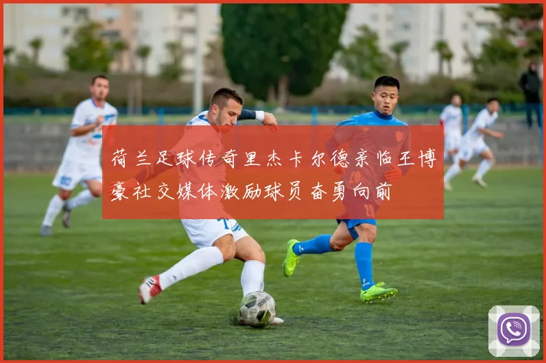 荷兰足球传奇里杰卡尔德亲临王博豪社交媒体激励球员奋勇向前