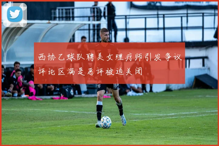 西协乙球队聘美女理疗师引发争议评论区满是恶评被迫关闭