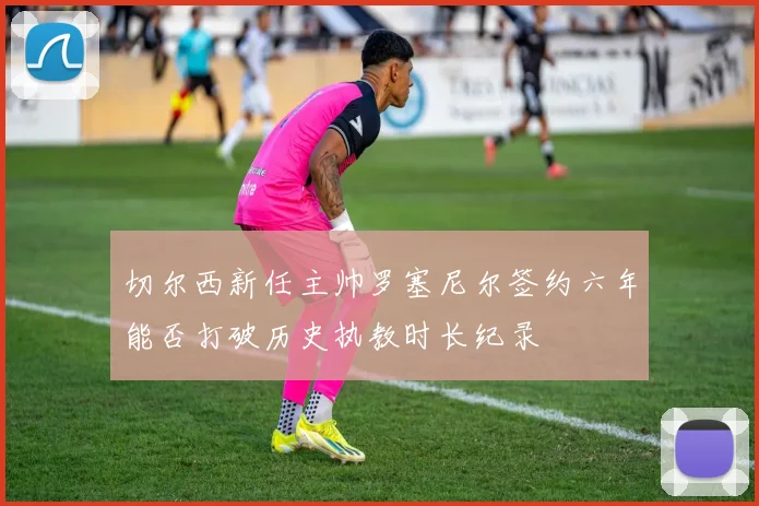 切尔西新任主帅罗塞尼尔签约六年能否打破历史执教时长纪录